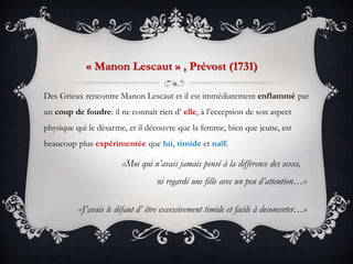 Des Grieux rencontre Manon Lescaut et il est immédiatement enflammé par
un coup de foudre: il ne connaît rien d’ elle, à l’ecception de son aspect
physique qui le désarme, et il découvre que la femme, bien que jeune, est
beaucoup plus expérimentée que lui, timide et naïf.
«Moi qui n’avais jamais pensé à la diffèrence des sexes,
ni regardé une fille avec un peu d’attention…»
«J’avais le défaut d’ être excessivement timide et facile à deconcerter…»
« Manon Lescaut » , Prévost (1731)
 