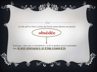 Le fait qu’il se force à croire de l’avoir connu dévient une pensée
obsédée
Lors que « leurs yeux se rencontrèrent » et ils se parlent pour la première
fois, IL EST CONVAINCU D’ ÊTRE COMPLÈTE
 
