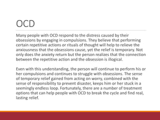 OCD
Many people with OCD respond to the distress caused by their
obsessions by engaging in compulsions. They believe that performing
certain repetitive actions or rituals of thought will help to relieve the
anxiousness that the obsessions cause, yet the relief is temporary. Not
only does the anxiety return but the person realizes that the connection
between the repetitive action and the obsession is illogical.
Even with this understanding, the person will continue to perform his or
her compulsions and continues to struggle with obsessions. The sense
of temporary relief gained from acting on worry, combined with the
sense of responsibility to prevent disaster, keeps him or her stuck in a
seemingly endless loop. Fortunately, there are a number of treatment
options that can help people with OCD to break the cycle and find real,
lasting relief.
 