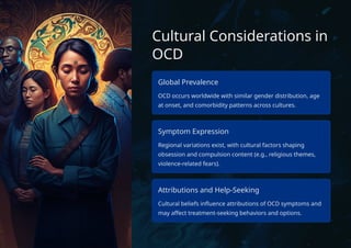 Cultural Considerations in
OCD
Global Prevalence
OCD occurs worldwide with similar gender distribution, age
at onset, and comorbidity patterns across cultures.
Symptom Expression
Regional variations exist, with cultural factors shaping
obsession and compulsion content (e.g., religious themes,
violence-related fears).
Attributions and Help-Seeking
Cultural beliefs influence attributions of OCD symptoms and
may affect treatment-seeking behaviors and options.
 