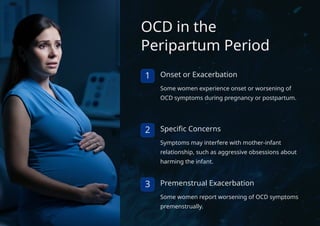 OCD in the
Peripartum Period
1 Onset or Exacerbation
Some women experience onset or worsening of
OCD symptoms during pregnancy or postpartum.
2 Specific Concerns
Symptoms may interfere with mother-infant
relationship, such as aggressive obsessions about
harming the infant.
3 Premenstrual Exacerbation
Some women report worsening of OCD symptoms
premenstrually.
 