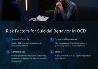Risk Factors for Suicidal Behavior in OCD
1 Symptom Severity
Greater OCD severity is associated with
increased suicide risk.
2 Symptom Dimensions
The unacceptable thoughts dimension is
particularly linked to suicidal behavior.
3 Comorbidities
Severity of comorbid depressive and anxiety
symptoms, as well as substance use disorders,
increase risk.
4 History
Past suicidal behavior is a significant predictor
of future risk.
 