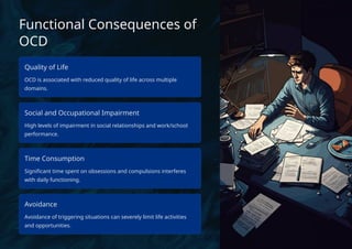 Functional Consequences of
OCD
Quality of Life
OCD is associated with reduced quality of life across multiple
domains.
Social and Occupational Impairment
High levels of impairment in social relationships and work/school
performance.
Time Consumption
Significant time spent on obsessions and compulsions interferes
with daily functioning.
Avoidance
Avoidance of triggering situations can severely limit life activities
and opportunities.
 