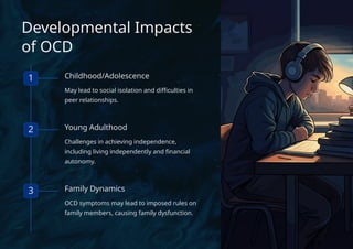 Developmental Impacts
of OCD
1 Childhood/Adolescence
May lead to social isolation and difficulties in
peer relationships.
2 Young Adulthood
Challenges in achieving independence,
including living independently and financial
autonomy.
3 Family Dynamics
OCD symptoms may lead to imposed rules on
family members, causing family dysfunction.
 