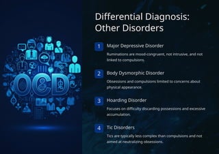 Differential Diagnosis:
Other Disorders
1 Major Depressive Disorder
Ruminations are mood-congruent, not intrusive, and not
linked to compulsions.
2 Body Dysmorphic Disorder
Obsessions and compulsions limited to concerns about
physical appearance.
3 Hoarding Disorder
Focuses on difficulty discarding possessions and excessive
accumulation.
4 Tic Disorders
Tics are typically less complex than compulsions and not
aimed at neutralizing obsessions.
 