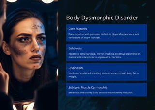 Body Dysmorphic Disorder
Core Features
Preoccupation with perceived defects in physical appearance, not
observable or slight to others.
Behaviors
Repetitive behaviors (e.g., mirror checking, excessive grooming) or
mental acts in response to appearance concerns.
Distinction
Not better explained by eating disorder concerns with body fat or
weight.
Subtype: Muscle Dysmorphia
Belief that one's body is too small or insufficiently muscular.
 