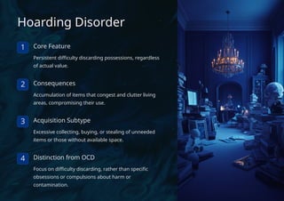 Hoarding Disorder
1 Core Feature
Persistent difficulty discarding possessions, regardless
of actual value.
2 Consequences
Accumulation of items that congest and clutter living
areas, compromising their use.
3 Acquisition Subtype
Excessive collecting, buying, or stealing of unneeded
items or those without available space.
4 Distinction from OCD
Focus on difficulty discarding, rather than specific
obsessions or compulsions about harm or
contamination.
 