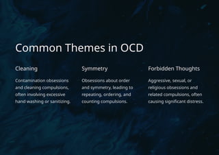 Common Themes in OCD
Cleaning
Contamination obsessions
and cleaning compulsions,
often involving excessive
hand washing or sanitizing.
Symmetry
Obsessions about order
and symmetry, leading to
repeating, ordering, and
counting compulsions.
Forbidden Thoughts
Aggressive, sexual, or
religious obsessions and
related compulsions, often
causing significant distress.
 