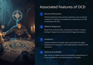 Associated Features of OCD
1 Sensory Phenomena
Physical experiences that precede compulsions, such as physical
sensations or feelings of incompleteness, reported by up to 60%
of individuals with OCD.
2 Affective Responses
Range from marked anxiety, including panic attacks, to strong
feelings of disgust when confronted with triggering situations.
3 Avoidance
Common avoidance of people, places, and things that trigger
obsessions and compulsions, potentially leading to significant life
restrictions.
4 Dysfunctional Beliefs
May include an inflated sense of responsibility, overestimation of
threat, perfectionism, and overimportance of thoughts.
 