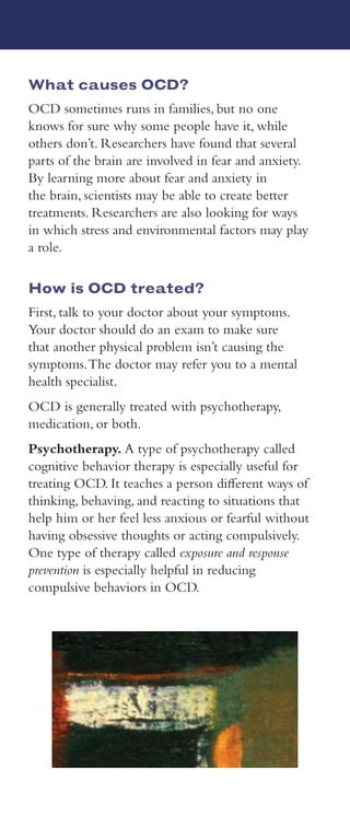 What is OCD?
Everyone double checks things sometimes. For
example, you might double check to make sure the
stove or iron is turned off before leaving the house.
But people with OCD feel the need to check things
repeatedly, or have certain thoughts or perform
routines and rituals over and over.The thoughts and
rituals associated with OCD cause distress and get in
the way of daily life.
The frequent upsetting thoughts are called
obsessions.To try to control them, a person will feel
an overwhelming urge to repeat certain rituals or
behaviors called compulsions. People with OCD
can’t control these obsessions and compulsions.
For many people, OCD starts during childhood or
the teen years. Most people are diagnosed by about
age 19. Symptoms of OCD may come and go and be
better or worse at different times.
What are the signs and symptoms
of OCD?
People with OCD generally:
• Have repeated thoughts or images about many
different things, such as fear of germs, dirt, or
intruders; acts of violence; hurting loved ones;
sexual acts; conflicts with religious beliefs; or
being overly tidy
• Do the same rituals over and over such as washing
hands, locking and unlocking doors, counting,
keeping unneeded items, or repeating the same
steps again and again
• Can’t control the unwanted thoughts and
behaviors
• Don’t get pleasure when performing the
behaviors or rituals, but get brief relief from the
anxiety the thoughts cause
• Spend at least 1 hour a day on the thoughts and
rituals, which cause distress and get in the way of
daily life.
Medication. Doctors also may prescribe
medication to help treat OCD.The most
commonly prescribed medications for OCD are
anti-anxiety medications and antidepressants.
Anti-anxiety medications are powerful and there
are different types. Many types begin working
right away, but they generally should not be taken
for long periods.
Antidepressants are used to treat depression,
but they are also particularly helpful for OCD,
probably more so than anti-anxiety medications.
They may take several weeks—10 to 12 weeks
for some—to start working. Some of these
medications may cause side effects such as
headache, nausea, or difficulty sleeping.These side
effects are usually not a problem for most people,
especially if the dose starts off low and is increased
slowly over time. Talk to your doctor about
any side effects you may have.
It’s important to know that although antidepres-
sants can be safe and effective for many people,
they may be risky for some, especially children,
teens, and young adults.A “black box”—the most
serious type of warning that a prescription drug
can have—has been added to the labels of anti-
depressant medications.These labels warn people
that antidepressants may cause some people to
have suicidal thoughts or make suicide attempts.
Anyone taking antidepressants should be moni-
tored closely, especially when they first start treat-
ment with medications.
Some people with OCD do better with cognitive
behavior therapy, especially exposure and response
prevention. Others do better with medication.
Still others do best with a combination of
the two.Talk with your doctor about the best
treatment for you.
Obsessive-Compulsive Disorder (OCD)
What causes OCD?
OCD sometimes runs in families, but no one
knows for sure why some people have it, while
others don’t. Researchers have found that several
parts of the brain are involved in fear and anxiety.
By learning more about fear and anxiety in
the brain, scientists may be able to create better
treatments. Researchers are also looking for ways
in which stress and environmental factors may play
a role.
How is OCD treated?
First, talk to your doctor about your symptoms.
Your doctor should do an exam to make sure
that another physical problem isn’t causing the
symptoms.The doctor may refer you to a mental
health specialist.
OCD is generally treated with psychotherapy,
medication, or both.
Psychotherapy. A type of psychotherapy called
cognitive behavior therapy is especially useful for
treating OCD. It teaches a person different ways of
thinking, behaving, and reacting to situations that
help him or her feel less anxious or fearful without
having obsessive thoughts or acting compulsively.
One type of therapy called exposure and response
prevention is especially helpful in reducing
compulsive behaviors in OCD.
 