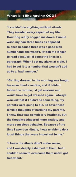 U.S. Department of HealtH anD HUman ServiceS
national institutes of Health
niH publication no. tr 10-4676
revised 2010
Contact us to find out more about Obsessive-
Compulsive Disorder.
National Institute of Mental Health
ScienceWriting, Press & Dissemination Branch
6001 Executive Boulevard
Room 8184, MSC 9663
Bethesda, MD 20892-9663
Phone: 301-443-4513 or
1-866-615-NIMH (6464) toll-free
TTY: 301-443-8431 or
1-866-415-8051 toll-free
E-mail: nimhinfo@nih.gov
Website: www.nimh.nih.gov
national institute of mental Health
U.S. Department of HealtH anD HUman ServiceS
national institutes of Health
Do you feel the need to check and
re-check things over and over? Do you
have the same thoughts constantly? Do
you feel a very strong need to perform
certain rituals repeatedly and feel like
you have no control over what you are
doing?
If so, you may have a type of anxiety
disorder called obsessive-compulsive
disorder (OCD).
Obsessive-
Compulsive
Disorder:
When UnwantedThoughtsTake Over
What is it like having OCD?
“I couldn’t do anything without rituals.
They invaded every aspect of my life.
Counting really bogged me down. I would
wash my hair three times as opposed
to once because three was a good luck
number and one wasn’t. It took me longer
to read because I’d count the lines in a
paragraph. When I set my alarm at night, I
had to set it to a number that wouldn’t add
up to a ‘bad’ number.”
“Getting dressed in the morning was tough,
because I had a routine, and if I didn’t
follow the routine, I’d get anxious and
would have to get dressed again. I always
worried that if I didn’t do something, my
parents were going to die. I’d have these
terrible thoughts of harming my parents.
I knew that was completely irrational, but
the thoughts triggered more anxiety and
more senseless behavior. Because of the
time I spent on rituals, I was unable to do a
lot of things that were important to me.”
“I knew the rituals didn’t make sense,
and I was deeply ashamed of them, but I
couldn’t seem to overcome them until I got
treatment.”
 