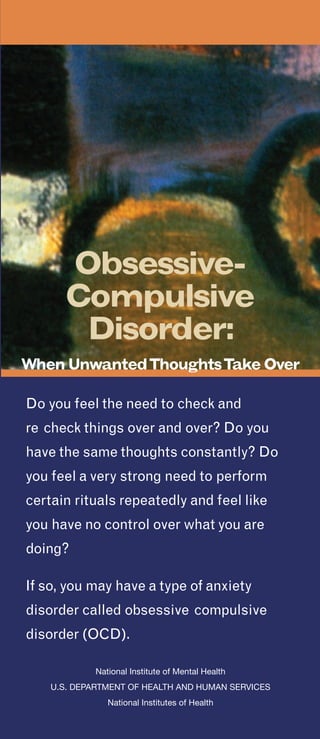 U.S. Department of HealtH anD HUman ServiceS
national institutes of Health
niH publication no. tr 10-4676
revised 2010
Contact us to find out more about Obsessive-
Compulsive Disorder.
National Institute of Mental Health
ScienceWriting, Press & Dissemination Branch
6001 Executive Boulevard
Room 8184, MSC 9663
Bethesda, MD 20892-9663
Phone: 301-443-4513 or
1-866-615-NIMH (6464) toll-free
TTY: 301-443-8431 or
1-866-415-8051 toll-free
E-mail: nimhinfo@nih.gov
Website: www.nimh.nih.gov
What is it like having OCD?
“I couldn’t do anything without rituals.
They invaded every aspect of my life.
Counting really bogged me down. I would
wash my hair three times as opposed
to once because three was a good luck
number and one wasn’t. It took me longer
to read because I’d count the lines in a
paragraph. When I set my alarm at night, I
had to set it to a number that wouldn’t add
up to a ‘bad’ number.”
“Getting dressed in the morning was tough,
because I had a routine, and if I didn’t
follow the routine, I’d get anxious and
would have to get dressed again. I always
worried that if I didn’t do something, my
parents were going to die. I’d have these
terrible thoughts of harming my parents.
I knew that was completely irrational, but
the thoughts triggered more anxiety and
more senseless behavior. Because of the
time I spent on rituals, I was unable to do a
lot of things that were important to me.”
“I knew the rituals didn’t make sense,
and I was deeply ashamed of them, but I
couldn’t seem to overcome them until I got
treatment.”
-
-
Obsessive-
Compulsive
Disorder:
When UnwantedThoughtsTake Over
Do you feel the need to check and
re check things over and over? Do you
have the same thoughts constantly? Do
you feel a very strong need to perform
certain rituals repeatedly and feel like
you have no control over what you are
doing?
If so, you may have a type of anxiety
disorder called obsessive compulsive
disorder (OCD).
national institute of mental Health
�
U.S. Department of HealtH anD HUman ServiceS
�
national institutes of Health
�
 