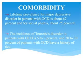 COMORBIDITY
 Lifetime prevalence for major depressive
disorder in persons with OCD is about 67
percent and for social phobia, about 25 percent.
 The incidence of Tourette's disorder in
patients with OCD is 5 to 7 percent, and 20 to 30
percent of patients with OCD have a history of
tics.
 