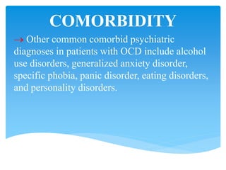 COMORBIDITY
 Other common comorbid psychiatric
diagnoses in patients with OCD include alcohol
use disorders, generalized anxiety disorder,
specific phobia, panic disorder, eating disorders,
and personality disorders.
 