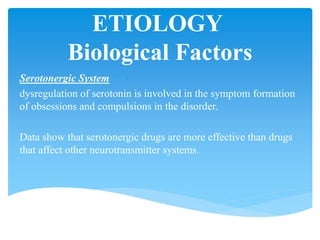 ETIOLOGY
Biological Factors
Serotonergic System
dysregulation of serotonin is involved in the symptom formation
of obsessions and compulsions in the disorder.
Data show that serotonergic drugs are more effective than drugs
that affect other neurotransmitter systems.
 