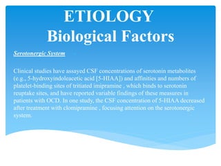 ETIOLOGY
Biological Factors
Serotonergic System
Clinical studies have assayed CSF concentrations of serotonin metabolites
(e.g., 5-hydroxyindoleacetic acid [5-HIAA]) and affinities and numbers of
platelet-binding sites of tritiated imipramine , which binds to serotonin
reuptake sites, and have reported variable findings of these measures in
patients with OCD. In one study, the CSF concentration of 5-HIAA decreased
after treatment with clomipramine , focusing attention on the serotonergic
system.
 