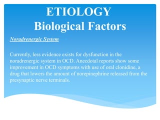 ETIOLOGY
Biological Factors
Noradrenergic System
Currently, less evidence exists for dysfunction in the
noradrenergic system in OCD. Anecdotal reports show some
improvement in OCD symptoms with use of oral clonidine, a
drug that lowers the amount of norepinephrine released from the
presynaptic nerve terminals.
 