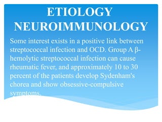 ETIOLOGY
NEUROIMMUNOLOGY
Some interest exists in a positive link between
streptococcal infection and OCD. Group A β-
hemolytic streptococcal infection can cause
rheumatic fever, and approximately 10 to 30
percent of the patients develop Sydenham's
chorea and show obsessive-compulsive
symptoms.
 