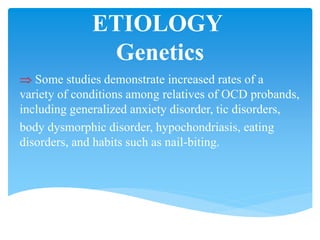 ETIOLOGY
Genetics
 Some studies demonstrate increased rates of a
variety of conditions among relatives of OCD probands,
including generalized anxiety disorder, tic disorders,
body dysmorphic disorder, hypochondriasis, eating
disorders, and habits such as nail-biting.
 