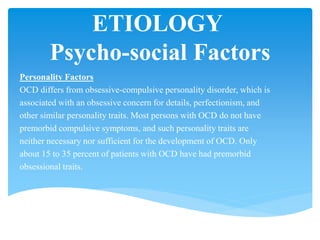 ETIOLOGY
Psycho-social Factors
Personality Factors
OCD differs from obsessive-compulsive personality disorder, which is
associated with an obsessive concern for details, perfectionism, and
other similar personality traits. Most persons with OCD do not have
premorbid compulsive symptoms, and such personality traits are
neither necessary nor sufficient for the development of OCD. Only
about 15 to 35 percent of patients with OCD have had premorbid
obsessional traits.
 