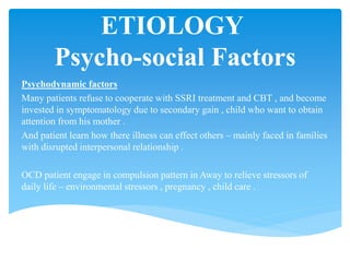 ETIOLOGY
Psycho-social Factors
Psychodynamic factors
Many patients refuse to cooperate with SSRI treatment and CBT , and become
invested in symptomatology due to secondary gain , child who want to obtain
attention from his mother .
And patient learn how there illness can effect others – mainly faced in families
with disrupted interpersonal relationship .
OCD patient engage in compulsion pattern in Away to relieve stressors of
daily life – environmental stressors , pregnancy , child care .
 