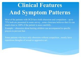 Clinical Features
And Symptom Patterns
Most of the patients with OCD have both obsession and compulsion – up to
75% both are presented in some survey , some clinicians believes that it’s can
reach close to 100% if the patient is asses carefully .
Example – obsession about hurting children can accompanied in specific
prayers to prevent that .
Some patients who have only obsession without compulsion , mostly have
repetitious thoughts of sexual or aggressive act .
 