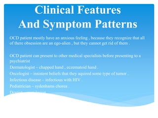 Clinical Features
And Symptom Patterns
OCD patient mostly have an anxious feeling , because they recognize that all
of there obsession are an ego-alien , but they cannot get rid of them .
OCD patient can present to other medical specialists before presenting to a
psychiatrist
Dermatologist – chapped hand , eczematoid hand .
Oncologist – insistent beliefs that they aquired some type of tumor .
Infectious disease – infectious with HIV .
Pediatrician – sydenhams chorea .
Dentist – gum lesion .
 