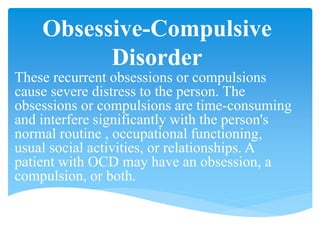 Obsessive-Compulsive
Disorder
These recurrent obsessions or compulsions
cause severe distress to the person. The
obsessions or compulsions are time-consuming
and interfere significantly with the person's
normal routine , occupational functioning,
usual social activities, or relationships. A
patient with OCD may have an obsession, a
compulsion, or both.
 
