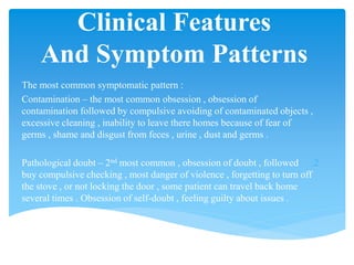 Clinical Features
And Symptom Patterns
The most common symptomatic pattern :
.1Contamination – the most common obsession , obsession of
contamination followed by compulsive avoiding of contaminated objects ,
excessive cleaning , inability to leave there homes because of fear of
germs , shame and disgust from feces , urine , dust and germs .
.2Pathological doubt – 2nd most common , obsession of doubt , followed
buy compulsive checking , most danger of violence , forgetting to turn off
the stove , or not locking the door , some patient can travel back home
several times . Obsession of self-doubt , feeling guilty about issues .
 