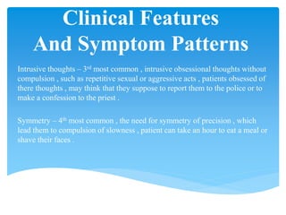 Clinical Features
And Symptom Patterns
Intrusive thoughts – 3rd most common , intrusive obsessional thoughts without
compulsion , such as repetitive sexual or aggressive acts , patients obsessed of
there thoughts , may think that they suppose to report them to the police or to
make a confession to the priest .
Symmetry – 4th most common , the need for symmetry of precision , which
lead them to compulsion of slowness , patient can take an hour to eat a meal or
shave their faces .
 