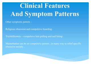 Clinical Features
And Symptom Patterns
Other symptoms pattern –
Religious obsession and compulsive hoarding .
Trichitillomnia – compulsive hair pulling and nail biting .
Masturbation can be an compulsive pattern , in many way to relief specific
obsessive anxiety .
 