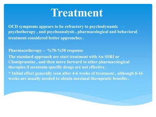 Treatment
OCD symptoms appears to be refractory to psychodynamic
psychotherapy , and psychoanalysis , pharmacological and behavioral
treatment considered better approaches .
response50%-70%Pharmacotherapy –
The standard approach are start treatment with An SSRI or
Clomipramine , and then move forward to other pharmacological
therapies if serotonin specific drugs are not effective .
* Initial effect generally seen after 4-6 weeks of treatment , although 8-16
weeks are usually needed to obtain maximal therapeutic benefits .
 