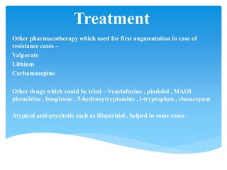 Treatment
Other pharmacotherapy which used for first augmentation in case of
resistance cases –
Valporate
Lithium
Carbamazepine
Other drugs which could be tried – Venelafaxine , pindolol , MAOI
phenelzine , buspirone , 5-hydroxytryptamine , l-tryptophan , clonazepam
.
Atypical anti-psychotic such as Risperidol , helped in some cases .
 