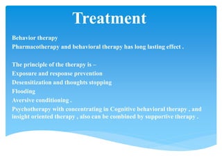 Treatment
Behavior therapy
Pharmacotherapy and behavioral therapy has long lasting effect .
The principle of the therapy is –
Exposure and response prevention
Desensitization and thoughts stopping
Flooding
Aversive conditioning .
Psychotherapy with concentrating in Cognitive behavioral therapy , and
insight oriented therapy , also can be combined by supportive therapy .
 