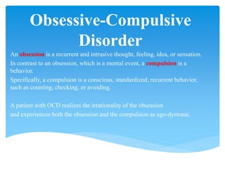 Obsessive-Compulsive
Disorder
An obsession is a recurrent and intrusive thought, feeling, idea, or sensation.
In contrast to an obsession, which is a mental event, a compulsion is a
behavior.
Specifically, a compulsion is a conscious, standardized, recurrent behavior,
such as counting, checking, or avoiding.
A patient with OCD realizes the irrationality of the obsession
and experiences both the obsession and the compulsion as ego-dystonic.
 