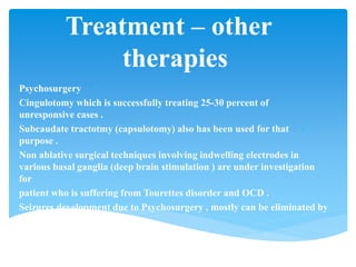 Treatment – other
therapies
•Psychosurgery
•Cingulotomy which is successfully treating 25-30 percent of
unresponsive cases .
•Subcaudate tractotmy (capsulotomy) also has been used for that
purpose .
Non ablative surgical techniques involving indwelling electrodes in
various basal ganglia (deep brain stimulation ) are under investigation
for
patient who is suffering from Tourettes disorder and OCD .
Seizures development due to Psychosurgery , mostly can be eliminated by
phenytoin .
 