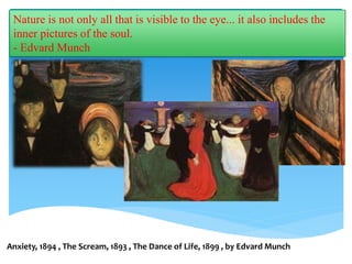 Nature is not only all that is visible to the eye... it also includes the
inner pictures of the soul.
- Edvard Munch
Anxiety, 1894 , The Scream, 1893 , The Dance of Life, 1899 , by Edvard Munch
 