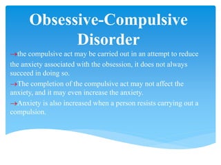Obsessive-Compulsive
Disorder
the compulsive act may be carried out in an attempt to reduce
the anxiety associated with the obsession, it does not always
succeed in doing so.
The completion of the compulsive act may not affect the
anxiety, and it may even increase the anxiety.
Anxiety is also increased when a person resists carrying out a
compulsion.
 
