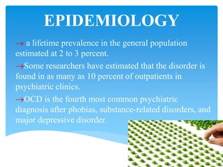 EPIDEMIOLOGY
 a lifetime prevalence in the general population
estimated at 2 to 3 percent.
Some researchers have estimated that the disorder is
found in as many as 10 percent of outpatients in
psychiatric clinics.
OCD is the fourth most common psychiatric
diagnosis after phobias, substance-related disorders, and
major depressive disorder.
 