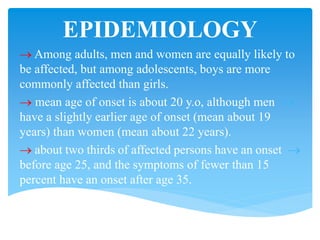EPIDEMIOLOGY
 Among adults, men and women are equally likely to
be affected, but among adolescents, boys are more
commonly affected than girls.
 mean age of onset is about 20 y.o, although men
have a slightly earlier age of onset (mean about 19
years) than women (mean about 22 years).
 about two thirds of affected persons have an onset
before age 25, and the symptoms of fewer than 15
percent have an onset after age 35.
 