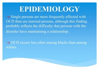 EPIDEMIOLOGY
 Single persons are more frequently affected with
OCD than are married persons, although this finding
probably reflects the difficulty that persons with the
disorder have maintaining a relationship .
 OCD occurs less often among blacks than among
whites.
 