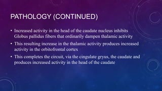 PATHOLOGY (CONTINUED)
• Increased activity in the head of the caudate nucleus inhibits
Globus pallidus fibers that ordinarily dampen thalamic activity

• This resulting increase in the thalamic activity produces increased
activity in the orbitofrontal cortex
• This completes the circuit, via the cingulate gryus, the caudate and
produces increased activity in the head of the caudate

 