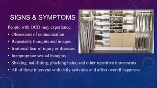 SIGNS & SYMPTOMS
People with OCD may experience;
• Obsessions of contamination

• Repeatedly thoughts and images
• Irrational fear of injury or diseases
• Inappropriate sexual thoughts

• Shaking, nail-biting, plucking hairs, and other repetitive movements
• All of these intervene with daily activities and affect overall happiness

 