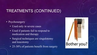 TREATMENTS (CONTINUED)
• Psychosurgery
• Used only in severe cases

• Used if patients fail to respond to
medication and therapy
• Surgical techniques are singulotomy
and leucotomy
• 25-30% of patients benefit from surgery

 