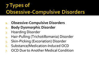 1. Obsessive-Compulsive Disorders
2. Body Dysmorphic Disorder
3. Hoarding Disorder
4. Hair-Pulling (Trichotillomania) Disorder
5. Skin-Picking (Excoriation) Disorder
6. Substance/Medication-Induced OCD
7. OCD Due to Another Medical Condition
 