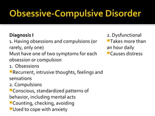 Diagnosis I
1. Having obsessions and compulsions (or
rarely, only one)
Must have one of two symptoms for each
obsession or compulsion
1. Obsessions
Recurrent, intrusive thoughts, feelings and
sensations
2. Compulsions
Conscious, standardized patterns of
behavior, including mental acts
Counting, checking, avoiding
Used to cope with anxiety
2. Dysfunctional
Takes more than
an hour daily
Causes distress
 