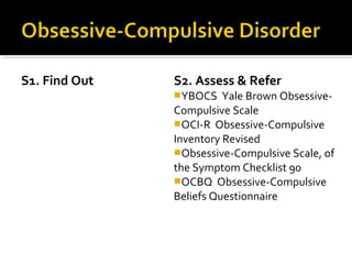 S1. Find Out S2. Assess & Refer
YBOCS Yale Brown Obsessive-
Compulsive Scale
OCI-R Obsessive-Compulsive
Inventory Revised
Obsessive-Compulsive Scale, of
the Symptom Checklist 90
OCBQ Obsessive-Compulsive
Beliefs Questionnaire
 