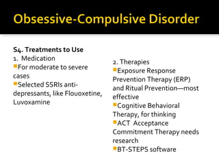 S4. Treatments to Use
1. Medication
For moderate to severe
cases
Selected SSRIs anti-
depressants, like Flouoxetine,
Luvoxamine
2. Therapies
Exposure Response
Prevention Therapy (ERP)
and Ritual Prevention—most
effective
Cognitive Behavioral
Therapy, for thinking
ACT Acceptance
Commitment Therapy needs
research
BT-STEPS software
 