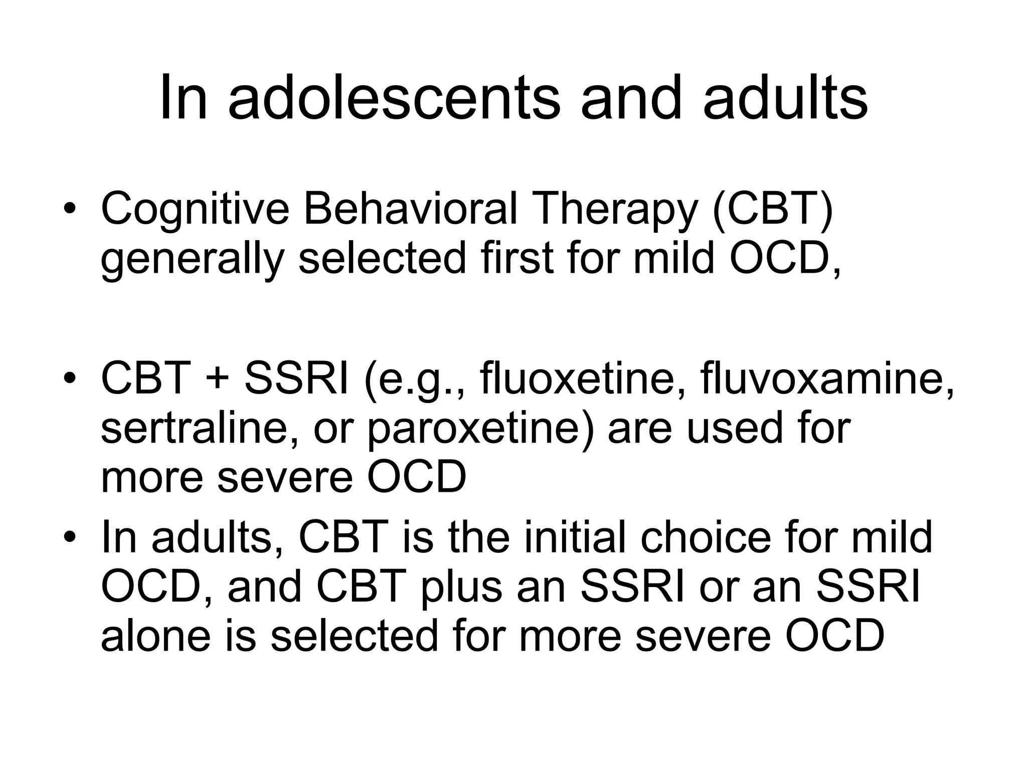 In adolescents and adults
• Cognitive Behavioral Therapy (CBT)
generally selected first for mild OCD,
• CBT + SSRI (e.g., fluoxetine, fluvoxamine,
sertraline, or paroxetine) are used for
more severe OCD
• In adults, CBT is the initial choice for mild
OCD, and CBT plus an SSRI or an SSRI
alone is selected for more severe OCD
 