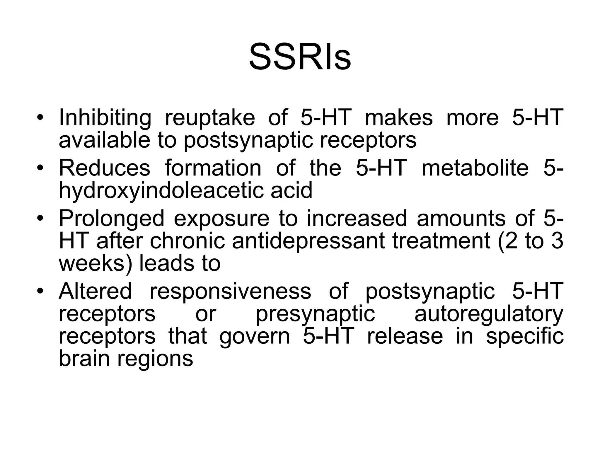 SSRIs
• Inhibiting reuptake of 5-HT makes more 5-HT
available to postsynaptic receptors
• Reduces formation of the 5-HT metabolite 5-
hydroxyindoleacetic acid
• Prolonged exposure to increased amounts of 5-
HT after chronic antidepressant treatment (2 to 3
weeks) leads to
• Altered responsiveness of postsynaptic 5-HT
receptors or presynaptic autoregulatory
receptors that govern 5-HT release in specific
brain regions
 